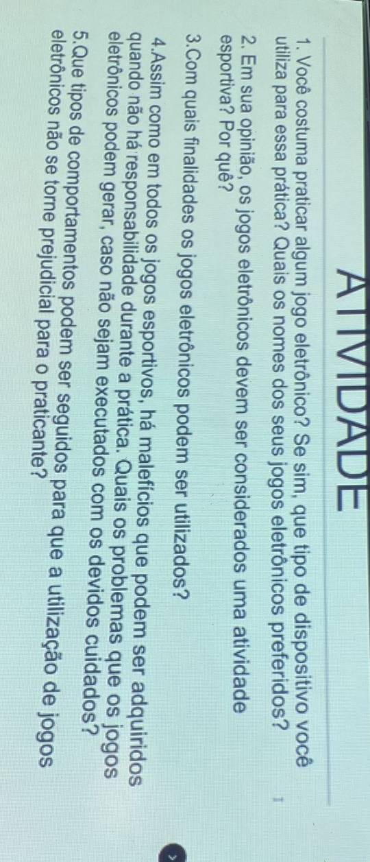 ATIVIDADE 
1. Você costuma praticar algum jogo eletrônico? Se sim, que tipo de dispositivo você 
utiliza para essa prática? Quais os nomes dos seus jogos eletrônicos preferidos? I 
2. Em sua opinião, os jogos eletrônicos devem ser considerados uma atividade 
esportiva? Por quê? 
3.Com quais finalidades os jogos eletrônicos podem ser utilizados? 
4.Assim como em todos os jogos esportivos, há malefícios que podem ser adquiridos 
quando não há responsabilidade durante a prática. Quais os problemas que os jogos 
eletrônicos podem gerar, caso não sejam executados com os devidos cuidados? 
5.Que tipos de comportamentos podem ser seguidos para que a utilização de jogos 
eletrônicos não se torne prejudicial para o praticante?