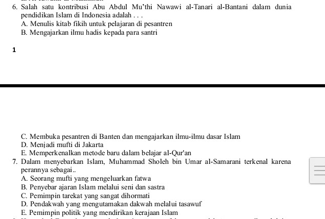 Salah satu kontribusi Abu Abdul Mu*thi Nawawi al-Tanari al-Bantani dalam dunia
pendidikan Islam di Indonesia adalah . . .
A. Menulis kitab fikih untuk pelajaran di pesantren
B. Mengajarkan ilmu hadis kepada para santri
1
C. Membuka pesantren di Banten dan mengajarkan ilmu-ilmu dasar Islam
D. Menjadi mufti di Jakarta
E. Memperkenalkan metode baru dalam belajar al-Qur'an
_
7. Dalam menyebarkan Islam, Muhammad Sholeh bin Umar al-Samarani terkenal karena
_
perannya sebagai ..
_
A. Seorang mufti yang mengeluarkan fatwa
B. Penyebar ajaran Islam melalui seni dan sastra
C. Pemimpin tarekat yang sangat dihormati
D. Pendakwah yang mengutamakan dakwah melalui tasawuf
E. Pemimpin politik yang mendirikan kerajaan Islam