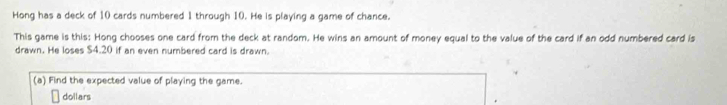 Hong has a deck of 10 cards numbered 1 through 10. He is playing a game of chance. 
This game is this: Hong chooses one card from the deck at random. He wins an amount of money equal to the value of the card if an odd numbered card is 
drawn. He loses $4.20 if an even numbered card is drawn. 
(a) Find the expected value of playing the game. 
dollars