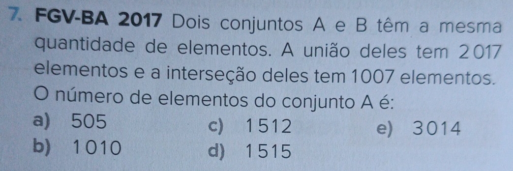 FGV-BA 2017 Dois conjuntos A e B têm a mesma
quantidade de elementos. A união deles tem 2017
elementos e a interseção deles tem 1007 elementos.
O número de elementos do conjunto A é:
a) 505 c) 1512
e) 3014
b) 1 010 d) 1515