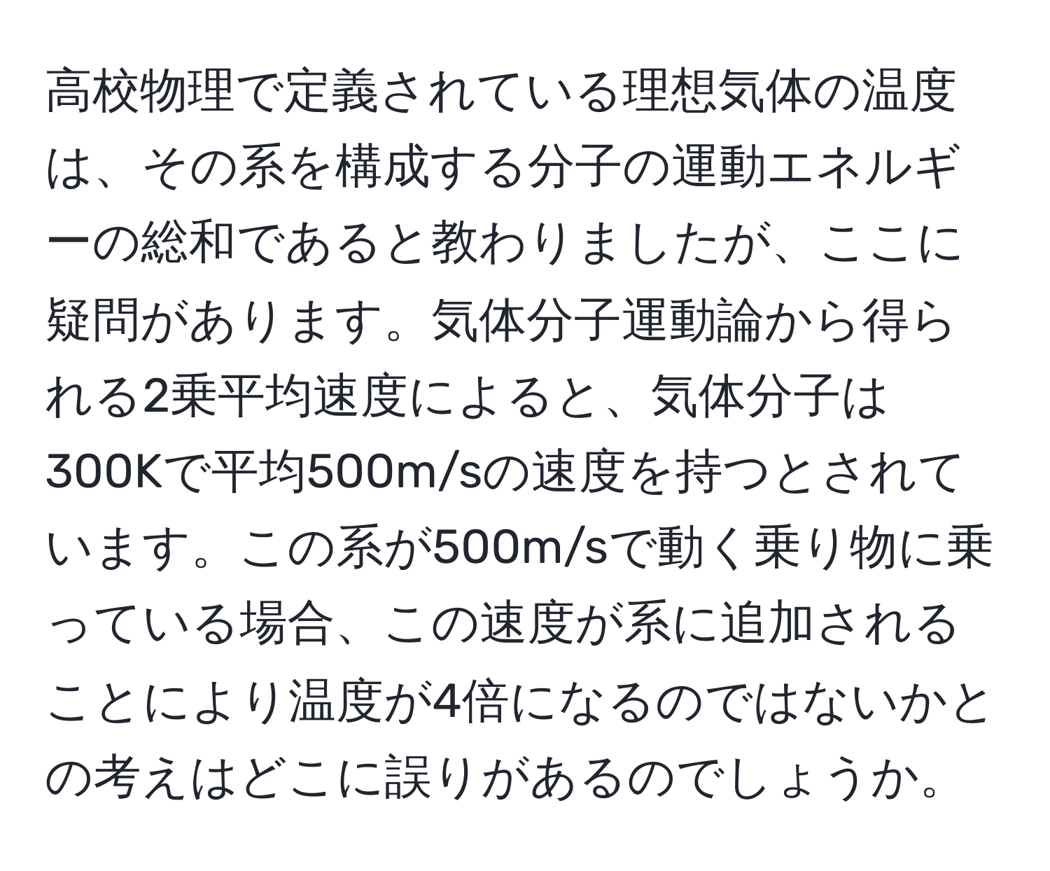 高校物理で定義されている理想気体の温度は、その系を構成する分子の運動エネルギーの総和であると教わりましたが、ここに疑問があります。気体分子運動論から得られる2乗平均速度によると、気体分子は300Kで平均500m/sの速度を持つとされています。この系が500m/sで動く乗り物に乗っている場合、この速度が系に追加されることにより温度が4倍になるのではないかとの考えはどこに誤りがあるのでしょうか。