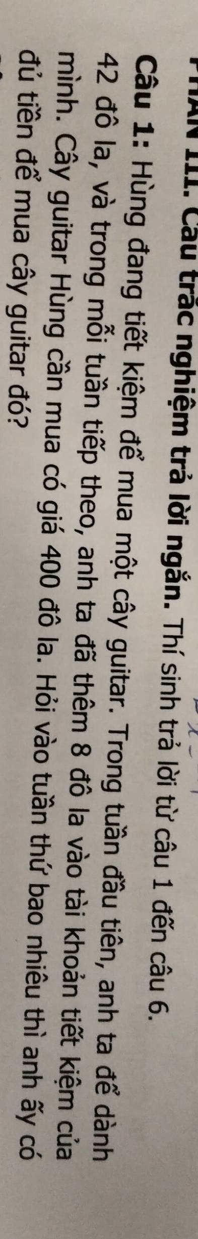 AN III. Cầu trắc nghiệm trả lời ngắn. Thí sinh trả lời từ câu 1 đến câu 6. 
Câu 1: Hùng đang tiết kiệm để mua một cây guitar. Trong tuần đầu tiên, anh ta để dành
42 đô la, và trong mỗi tuần tiếp theo, anh ta đã thêm 8 đô la vào tài khoản tiết kiệm của 
mình. Cây guitar Hùng cần mua có giá 400 đô la. Hỏi vào tuần thứ bao nhiêu thì anh ấy có 
đủ tiền để mua cây guitar đó?