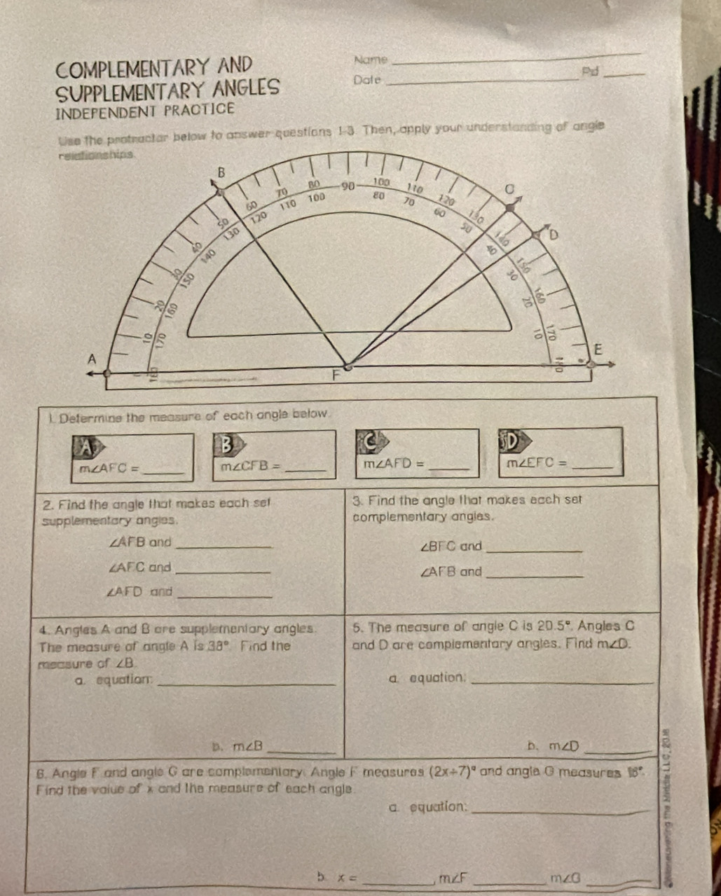 COMPLEMENTARY AND Name 
_ 
Pd_ 
SUPPLEMENTARY ANGLES Date 
INDEPENDENT PRACTICE 
Use the protractor below to answer questions 1-3. Then, apply your understanding of angle 
relationships 
BO 90 100
B 120
70 100 80
C
60 110 70
30 120
60 130
130
50 D
40
140
be
iso 
s
E
A 
→
F
。 
). Defermine the measure of each angle below. 
5 
_ m∠ AFC=
_ m∠ CFB=
m∠ AFD= _
m∠ EFC= _ 
2. Find the angle that makes each set 3. Find the angle that makes each set 
supplementary angies. complementary angies.
∠ AFB and _and_
∠ BFC
∠ AEC and_
∠ AFB and_
∠ AFD and_ 
4. Angles A and B are supplementary angles. 5. The measure of angle C is 20.5° Angles C
The measure of angle A is 38° Find the and D are complementary angles. Find m∠ D. 
measure of ∠ B
a. equation _a equation:_ 
D. m∠ B _b. m∠ D _ 
6. Angle F and angle G are complementary. Angle F measures (2x/ 7)^circ  and angle G measures 18°. 
Find the value of x and the measure of each angle 
a. equation:_ 
b. x= _ mu∠F_ 
_ m∠ G