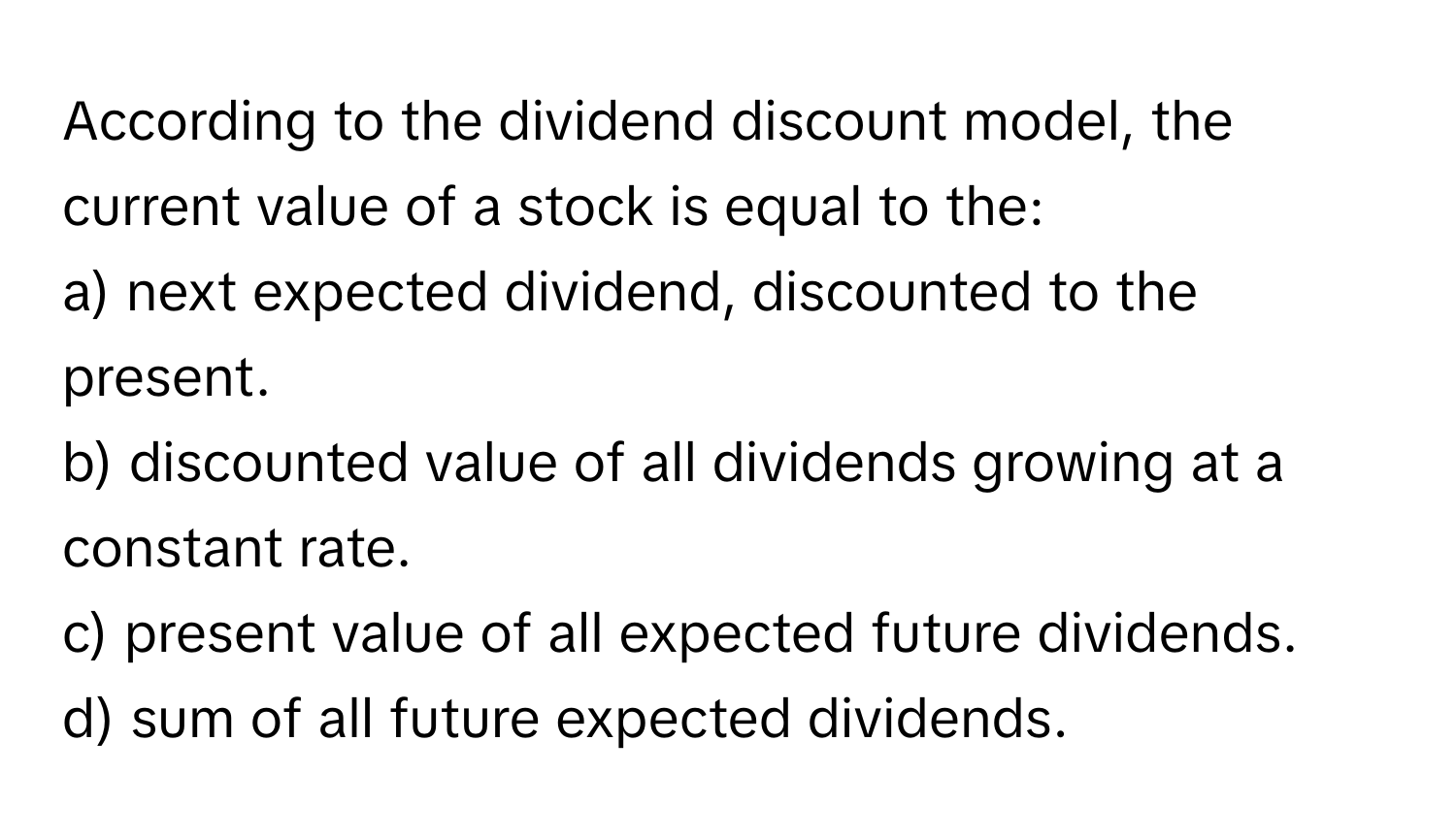 According to the dividend discount model, the current value of a stock is equal to the:
a) next expected dividend, discounted to the present.
b) discounted value of all dividends growing at a constant rate.
c) present value of all expected future dividends.
d) sum of all future expected dividends.