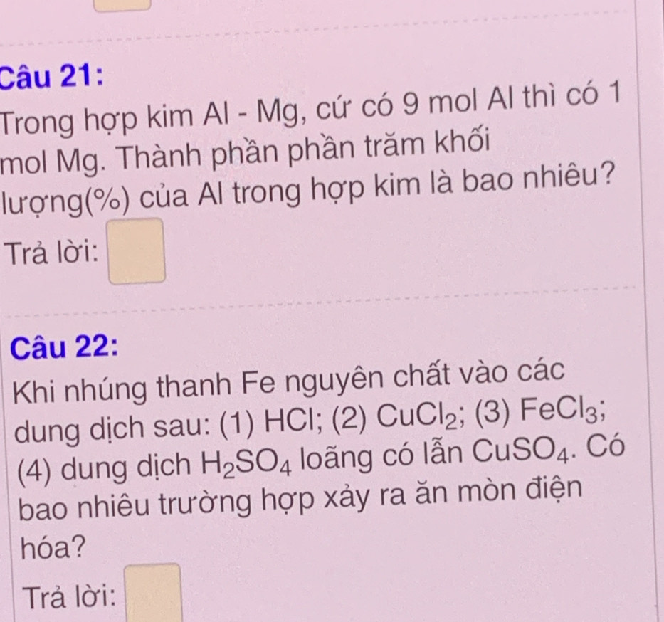 Trong hợp kim Al - Mg, cứ có 9 mol Al thì có 1
mol Mg. Thành phần phần trăm khối 
lượng(%) của Al trong hợp kim là bao nhiêu? 
Trả lời: 
^circ  
Câu 22: 
Khi nhúng thanh Fe nguyên chất vào các 
dung dịch sau: (1) HCl; (2) CuCl_2; (3 )FeCl_3; 
(4) dung dịch H_2SO_4 loãng có lẫn CuSO_4^ Có 
bao nhiêu trường hợp xảy ra ăn mòn điện 
hóa? 
Trả lời: