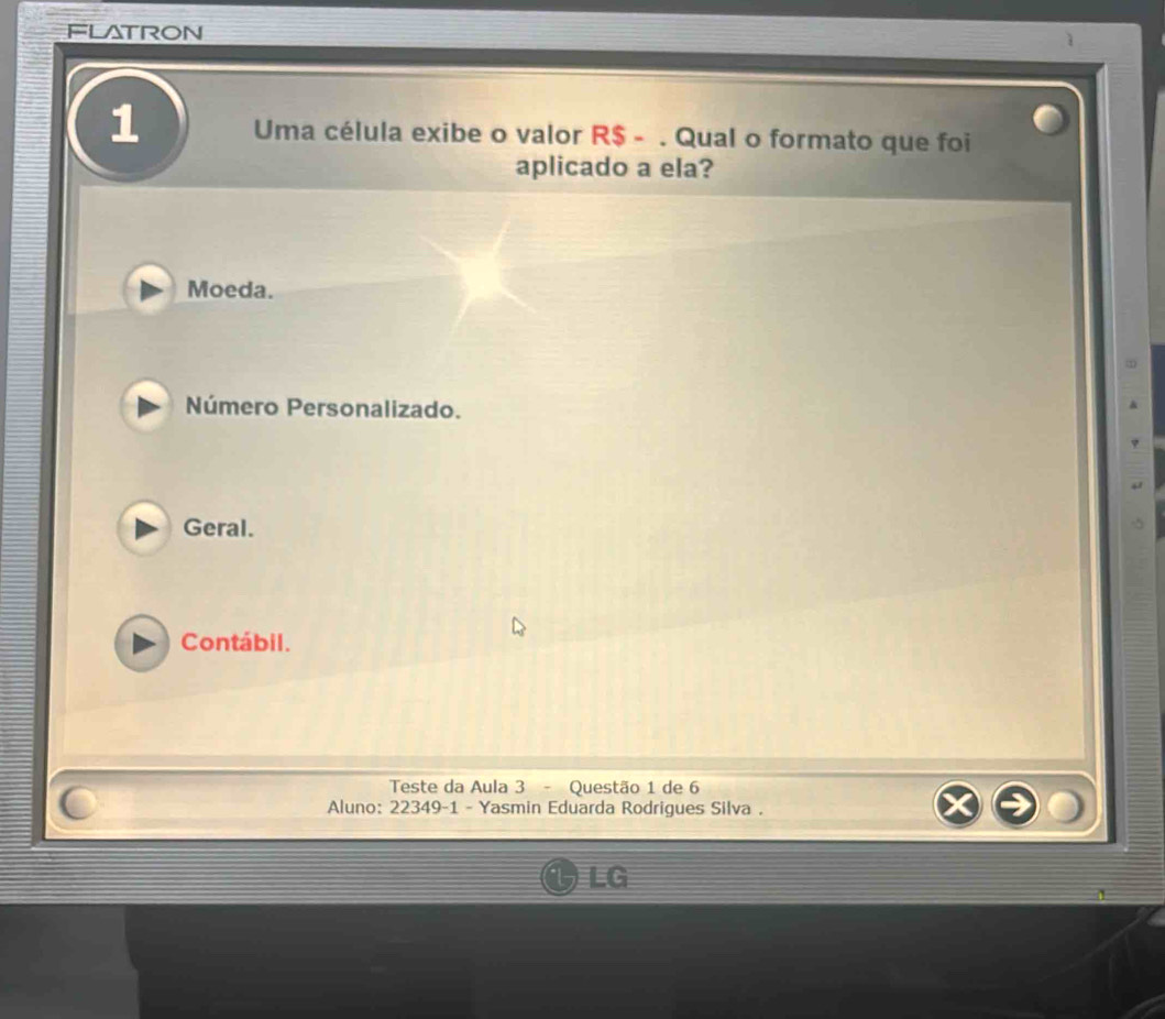 FLATRON
1 Uma célula exibe o valor R$ - . Qual o formato que foi
aplicado a ela?
Moeda.
Número Personalizado.
Geral.
Contábil.
Teste da Aula 3 - Questão 1 de 6
Aluno: 22349-1 - Yasmin Eduarda Rodrigues Silva .
LG