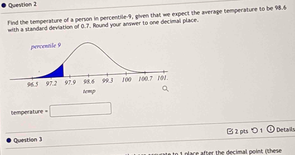 Find the temperature of a person in percentile -9, given that we expect the average temperature to be 98.6
with a standard deviation of 0.7. Round your answer to one decimal place. 
temperature =□
2 pts つ 1 i Details 
Question 3 
to 1 place after the decimal point (these