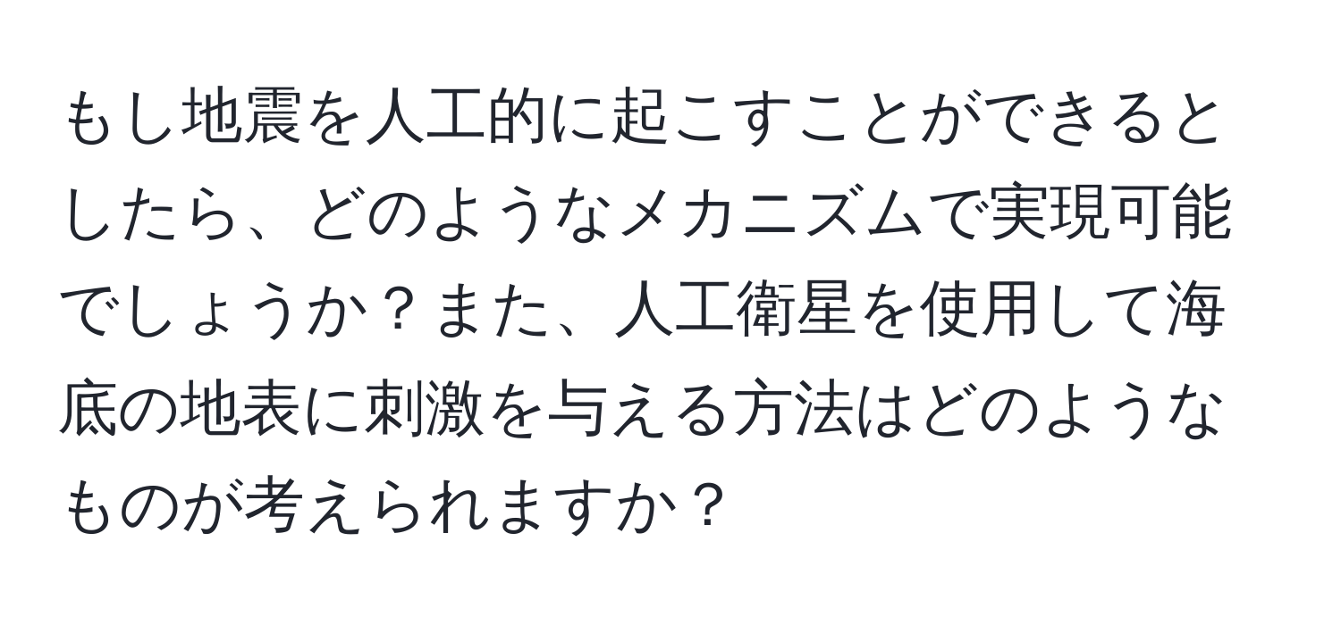 もし地震を人工的に起こすことができるとしたら、どのようなメカニズムで実現可能でしょうか？また、人工衛星を使用して海底の地表に刺激を与える方法はどのようなものが考えられますか？