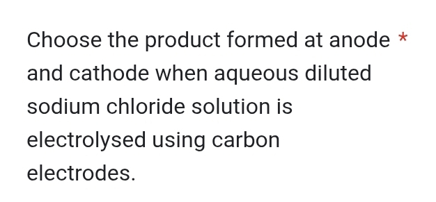 Choose the product formed at anode * 
and cathode when aqueous diluted 
sodium chloride solution is 
electrolysed using carbon 
electrodes.