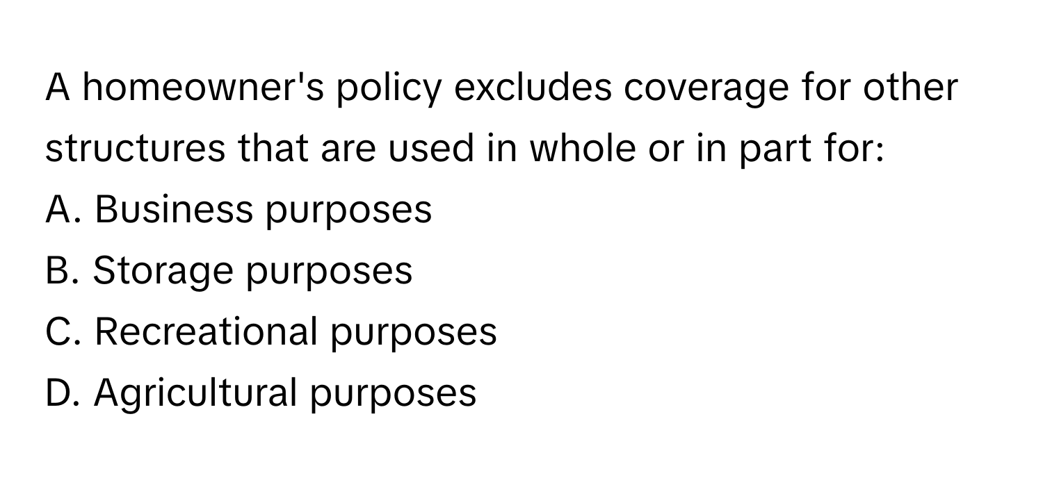 A homeowner's policy excludes coverage for other structures that are used in whole or in part for:

A. Business purposes
B. Storage purposes
C. Recreational purposes
D. Agricultural purposes