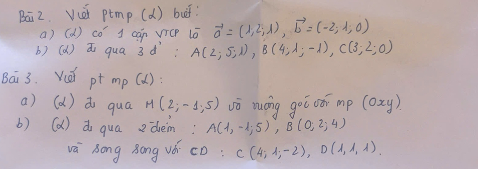 Bai2. Vcet ptmp (d) but: 
a) (d) có’ 1 can VicP lā vector a=(1,2;lambda endpmatrix , vector b=(-2;1;0)
b) (d) ai qua 3¢: A(2;5;1), B(4;1;-1), C(3;2;0)
Bai 3. Vé pt m_p (alpha ) 
a) (d) do qua M(2;-1;5) vō zuóng goō oóī mp (oxy)
b) (a) d qua edem: A(1,-1;5), B(0;2;4)
vá Song Bong vǒ cD: C(4,1,-2), D(1,1,1)