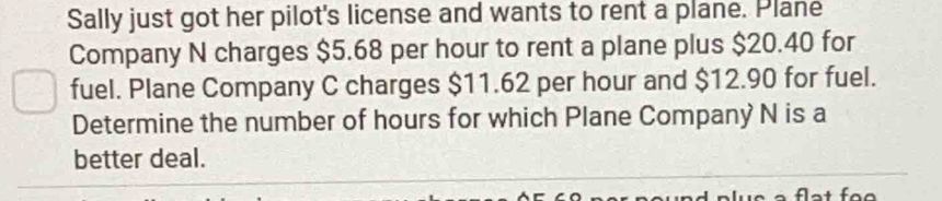 Sally just got her pilot's license and wants to rent a plane. Plane 
Company N charges $5.68 per hour to rent a plane plus $20.40 for 
fuel. Plane Company C charges $11.62 per hour and $12.90 for fuel. 
Determine the number of hours for which Plane Company N is a 
better deal.