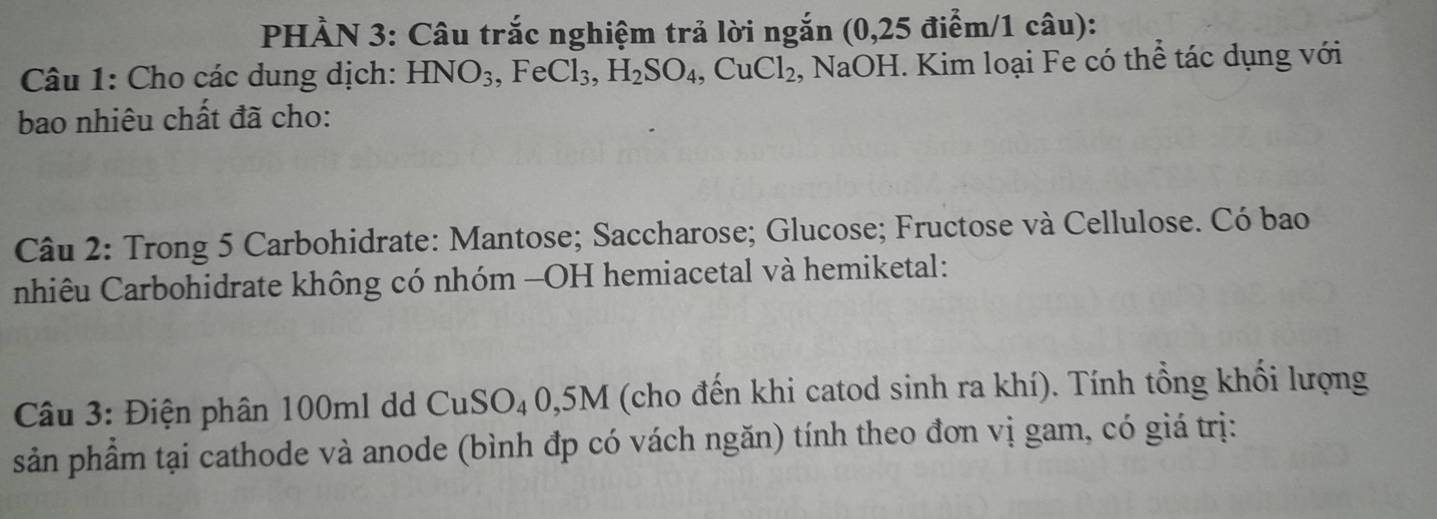 PHẢN 3: Câu trắc nghiệm trả lời ngắn (0,25 điểm/1 câu): 
Câu 1: Cho các dung dịch: HNO_3, FeCl_3, H_2SO_4, CuCl_2 , NaOH. Kim loại Fe có thể tác dụng với 
bao nhiêu chất đã cho: 
Câu 2: Trong 5 Carbohidrate: Mantose; Saccharose; Glucose; Fructose và Cellulose. Có bao 
nhiêu Carbohidrate không có nhóm -OH hemiacetal và hemiketal: 
Câu 3: Điện phân 100ml dd CuSO₄0, 5M (cho đến khi catod sinh ra khí). Tính tổng khối lượng 
sản phẩm tại cathode và anode (bình đp có vách ngăn) tính theo đơn vị gam, có giá trị: