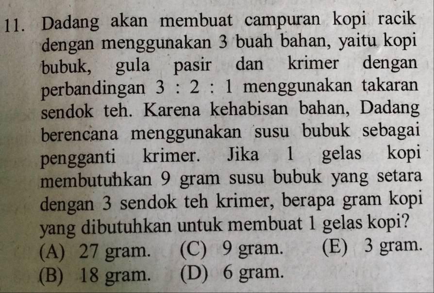 Dadang akan membuat campuran kopi racik
dengan menggunakan 3 buah bahan, yaitu kopi
bubuk, gula pasir dan krimer dengan
perbandingan 3:2:1 menggunakan takaran
sendok teh. Karena kehabisan bahan, Dadang
berencana menggunakan susu bubuk sebagai
pengganti krimer. Jika 1 gelas kopi
membutuhkan 9 gram susu bubuk yang setara
dengan 3 sendok teh krimer, berapa gram kopi
yang dibutuhkan untuk membuat 1 gelas kopi?
(A) 27 gram. (C) 9 gram. (E) 3 gram.
(B) 18 gram. (D) 6 gram.