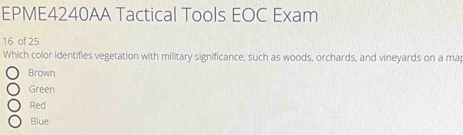 EPME4240AA Tactical Tools EOC Exam
16 of 25
Which color identifies vegetation with military significance, such as woods, orchards, and vineyards on a ma
Brown
Green
Red
Blue