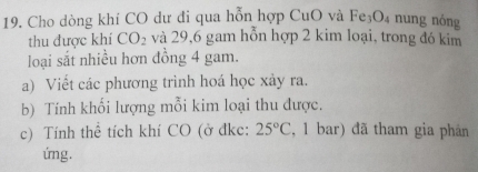 Cho dòng khí CO dư đi qua hỗn hợp CuO và Fe_3O_4 nung nóng 
thu được khí CO_2 và 29, 6 gam hỗn hợp 2 kim loại, trong đó kim 
loại sắt nhiều hơn đồng 4 gam. 
a) Viết các phương trình hoá học xảy ra. 
b) Tính khối lượng mỗi kim loại thu được. 
c) Tính thể tích khí CO (ở đkc: 25°C , 1 bar) đã tham gia phân 
úng.