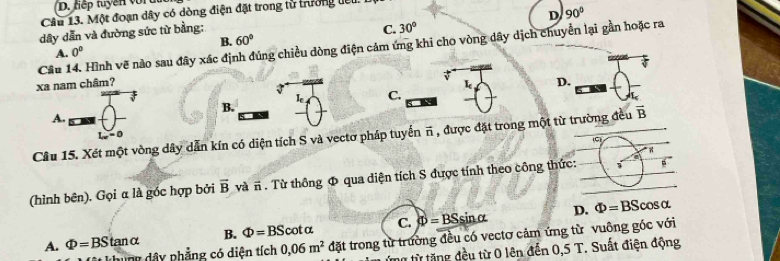 tiếp tuyền vor u
D 90°
Câu 13. Một đoạn dây có dòng điện đặt trong từ trưởng lêu
dây dẫn và đường sức từ bằng:
A. 0° B. 60° C. 30°
Câu 14. Hình vẽ nào sau đây xác định đúng chiều dòng điện cảm ứng khi cho vòng dây dịch chuyển lại gần hoặc ra
xa nam châm? D.
I_c C. I
B.
A.
vector B
L_w=0
Câu 15. Xét một vòng dây dẫn kín có diện tích S và vectơ pháp tuyển π , được đặt trong một từ trường đều (C)
(hình bên). Gọi α là góc hợp bởi overline B và # . Từ thông Φ qua diện tích S được tính theo công thức: 3
D.
A. Phi =BStan alpha B. Phi =BScot alpha C. Phi =BSsin alpha Phi =BScos alpha
khung dây phẳng có diên tích 0,06m^2 đặt trong từ trường đều có vectơ cảm ứng từ vuông góc với
tng từ tăng đều từ 0 lên đến 0,5 T. Suất điện động