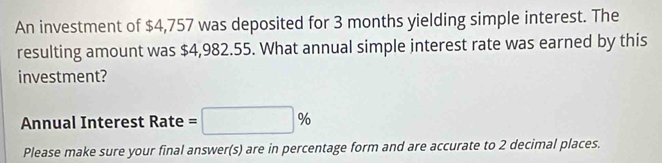 An investment of $4,757 was deposited for 3 months yielding simple interest. The 
resulting amount was $4,982.55. What annual simple interest rate was earned by this 
investment? 
Annual Interest Rate =□ %
Please make sure your final answer(s) are in percentage form and are accurate to 2 decimal places.