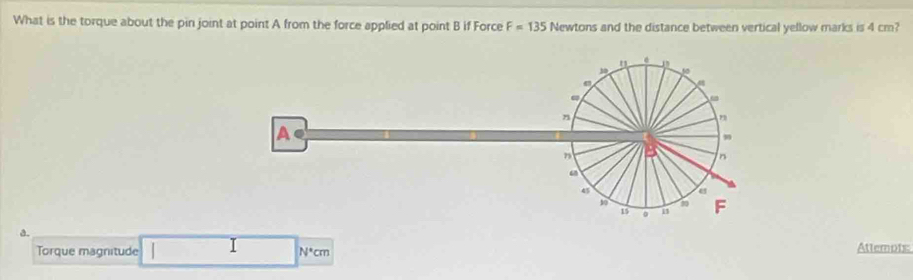 What is the torque about the pin joint at point A from the force applied at point B if Force F=135 Newtons and the distance between vertical yellow marks is 4 cm? 
"
3
ω
n
A
B n
45
10
15 F
a. 
Torque magnitude N^*cm Attemots: