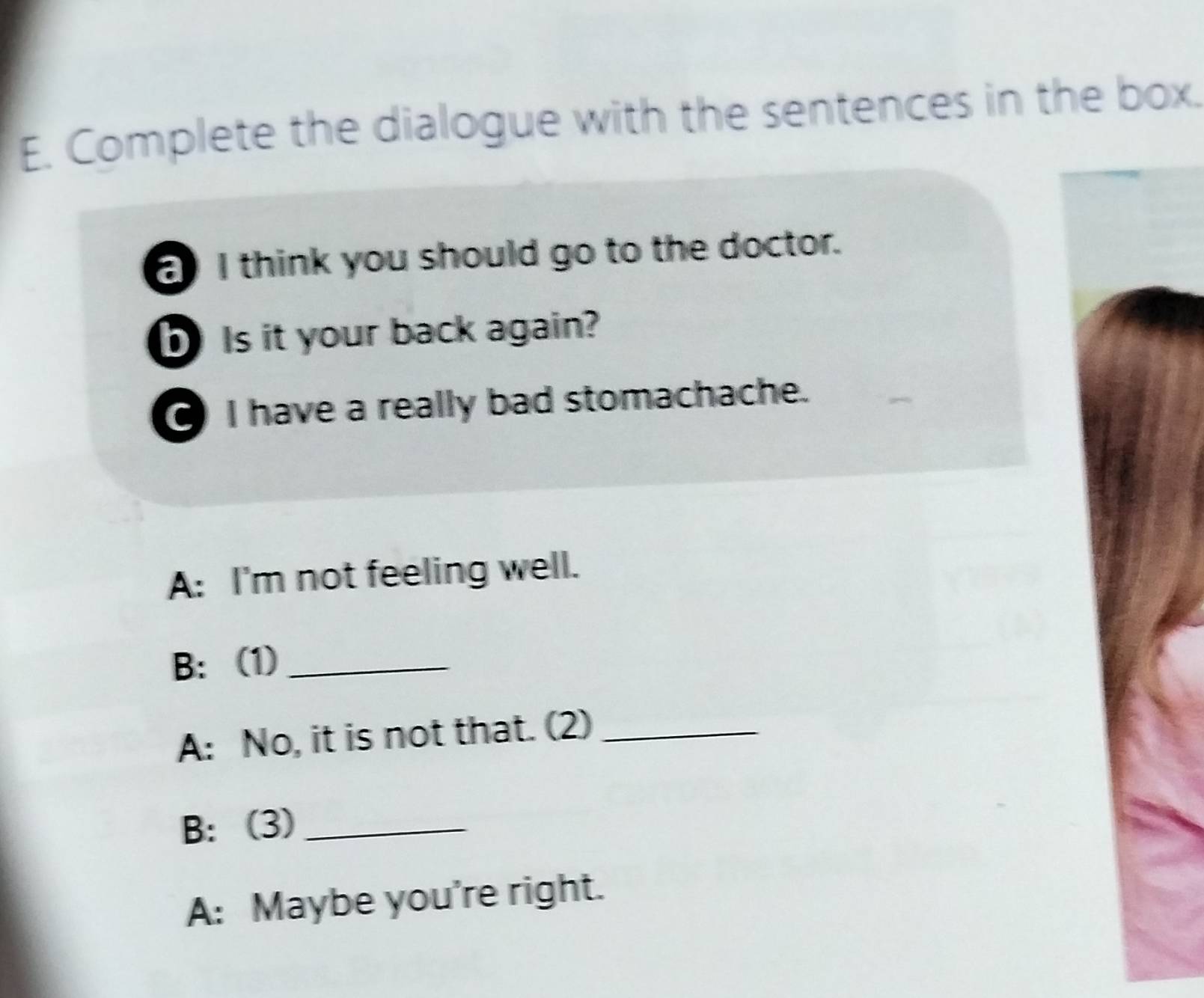 Complete the dialogue with the sentences in the box. 
I think you should go to the doctor. 
Is it your back again? 
I have a really bad stomachache. 
A: I'm not feeling well. 
B: (1)_ 
A: No, it is not that. (2)_ 
B: (3)_ 
A: Maybe you're right.