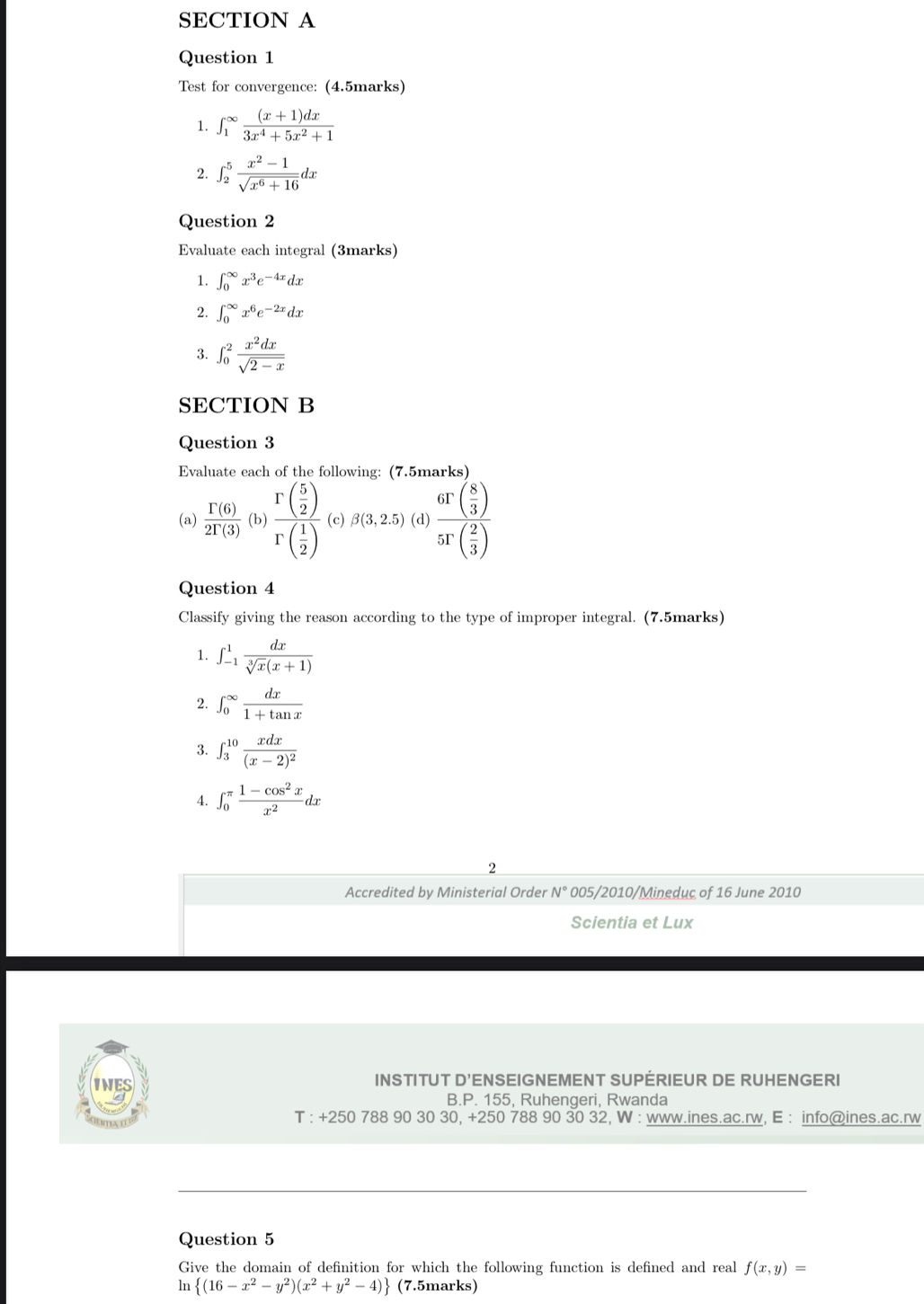 Test for convergence: (4.5marks)
1. ∈t _1^((∈fty)frac (x+1)dx)3x^4+5x^2+1
2. ∈t _2^(5frac x^2)-1sqrt(x^6+16)dx
Question 2
Evaluate each integral (3marks)
1. ∈t _0^((∈fty)x^3)e^(-4x)dx
2. ∈t _0^((∈fty)x^6)e^(-2x)dx
3. ∈t _0^(2frac x^2)dxsqrt(2-x)
SECTION B
Question 3
Evaluate each of the following: (7.5marks)
(a)  Gamma (6)/2Gamma (3) (b)frac r( 5/2 )r( 1/2 ) (c) beta (3,2.5)( d) frac 6T( 8/3 )5T( 2/3 )
Question 4
Classify giving the reason according to the type of improper integral. (7.5marks)
1. ∈t _(-1)^1 dx/sqrt[3](x)(x+1) 
2. ∈t _0^((∈fty)frac dx)1+tan x
3. ∈t _3^((10)frac xdx)(x-2)^2
4. ∈t _0^((π)frac 1-cos ^2)xx^2dx
2
Accredited by Ministerial Order N° 005/2010/Mineduc of 16 June 2010
Scientia et Lux
INES INSTITUT D'ENSEIGNEMENT SUPÉRIEUR DE RUHENGERI
B.P. 155, Ruhengeri, Rwanda
T : +250 788 90 30 30, +250 788 90 30 32, W : www.ines.ac.rw, E : info@ines.ac.rw
_
_
Question 5
Give the domain of definition for which the following function is defined and real f(x,y)=
ln  (16-x^2-y^2)(x^2+y^2-4) (7.5marks)