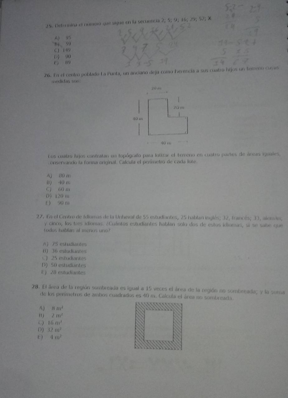 Determina el número que sigue en la secuencia 2; 5; 9; 16; 29; 52; %
A) 95
B) 59
C) 149
D) 90
E) 89
26. En el centro poblado La Punta, un anciano deja como herencia a sus cuatro hijos un terreno cuyas
medidas son:
Los cuatro hijos contratan un topógrafo para lolizar el terreno en cuatro partes de áreas iguales,
conservando la forma original. Calcula el perímetro de cada lote.
A) 80 m
B) 10 m
C) 60 m
D) 120 m
E) 90 m
27. En el Centro de Idiomas de la Unheval de 55 estudiantes, 25 hablan inglés; 32, francés; 33, alemán;
y cinco, los tres idiomas. ¿Cuántos estudiantes hablan solo dos de estos idiomas, si se sabe que
o dos habl an al menos n
A) 75 estudiantes
B) 36 estudiantes
C) 25 estudiantes
D) 50 estudiantes
E) 28 estudiantes
28. El área de la región sombreada es igual a 15 veces el área de la región no sombreada; y la suma
de los perímetros de ambos cuadrados es 40 m. Calcula el área no sombreada.
A) 8m^2
(5) 2m^2
C 16m^2
D) 32m^2
E) 4m^2