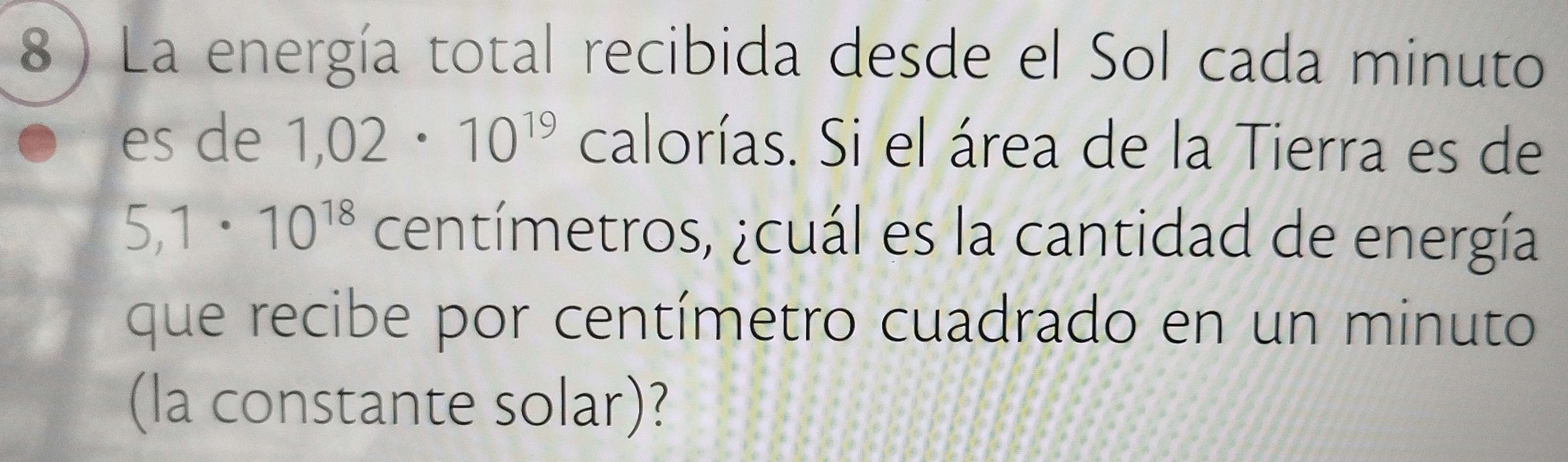 8 ) La energía total recibida desde el Sol cada minuto 
es de 1,02· 10^(19) calorías. Si el área de la Tierra es de
5,1· 10^(18) centímetros, ¿cuál es la cantidad de energía 
que recibe por centímetro cuadrado en un minuto 
(la constante solar)?