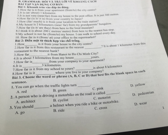 GRAMMAR: hội và trả lời Về khOảng cách
Bài tập Vận dụng Cơ bản:
Bài 1: Khoanh tròn vào đáp án đúng.
1.How far is it from your apartment (from/to) the city centre?
2.It is (at/ about) 1 kilometre.
3.It is not very (near/far) from my house to the post office. It is just 500 metres.
4.How far (is it/ it is) from your country to Japan?
5.How (far/ much) is it from your location to the train station?
6.My house is 2 kilometers (near/ far) from my grandparents' bungalow.
7.How far (is it/ are they) from here to the local museum?
8.I think it is about 200 ( metres/ metre) from here to the nearest bus stop
9.My school is not far (from/to) my house. I can walk to school every day.
10. How far is it (from/ at) your office to the supermarket?
Bài 2: Điền một từ thích hợp vào chỗ trống.
1.How is it from your house to the city centre?
2.How far is it from this restaurant to the nearest _? It is about 1 kilometer from this
restaurant to the nearest bank?
_
3.How far it from Hanoi to Ho Chi Minh City?
4.It is about 5 kilometres from my house
5.How far is_ from your company to your apartment? yours.
6.It is 3 kilometres.
7.How far is it from my school to yours? _is about 8 kilometres
8.How far is it where you live to your company?
Bài 3. Choose the word or phrase (A, B, C or D) that best fits the blank space in each
sentence.
1. You can go when the traffic lights turn _.
D. yellow
A. red B. green C. pink
2. A person who is driving a motorbike on the road is called _.
D. pedestrian
A. architect B. cyclist C. motorist
3. You should _a helmet when you ride a bike or motorbike.
1
A. go B. ride C. cross D. wear