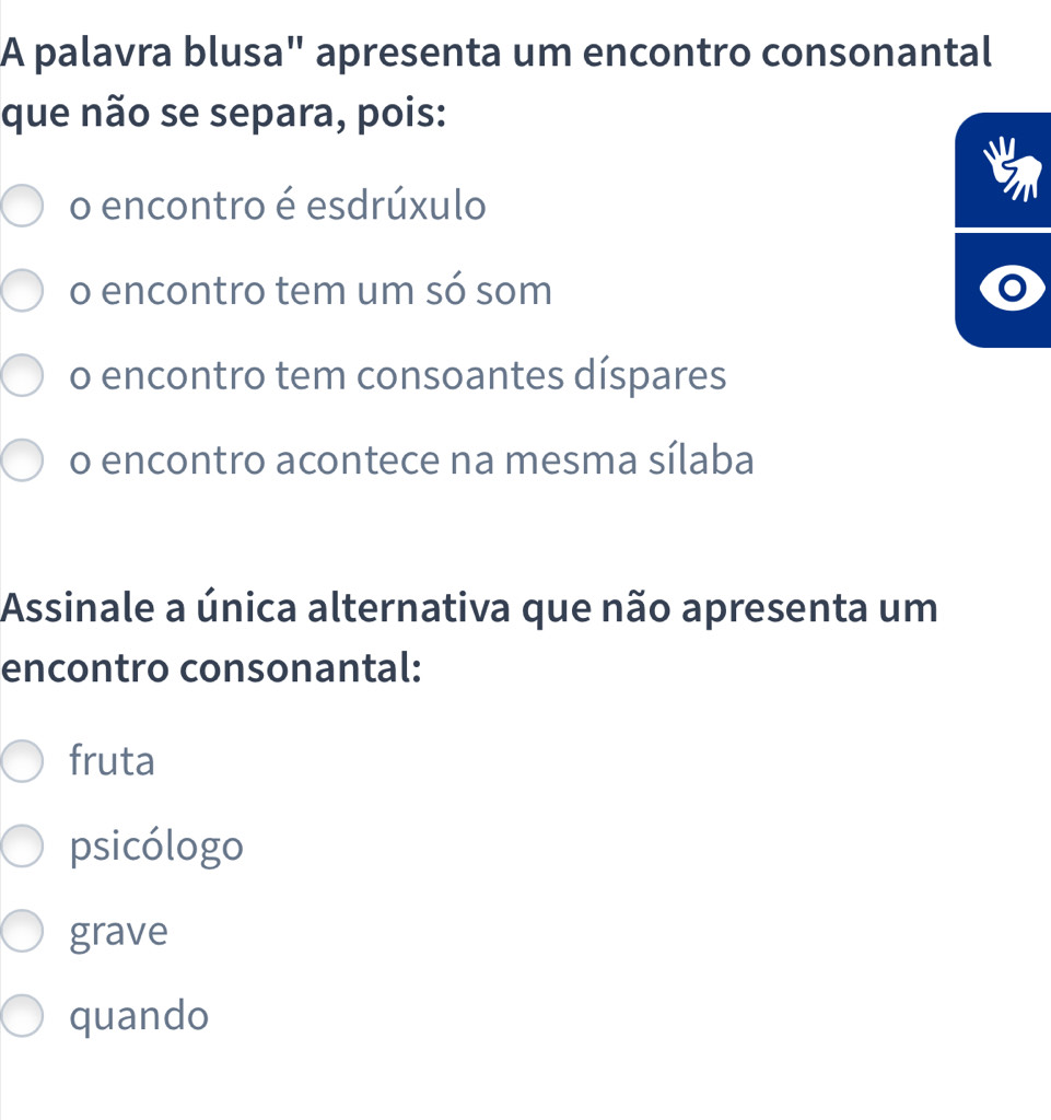 A palavra blusa" apresenta um encontro consonantal
que não se separa, pois:
o encontro é esdrúxulo

o encontro tem um só som
o encontro tem consoantes díspares
o encontro acontece na mesma sílaba
Assinale a única alternativa que não apresenta um
encontro consonantal:
fruta
psicólogo
grave
quando