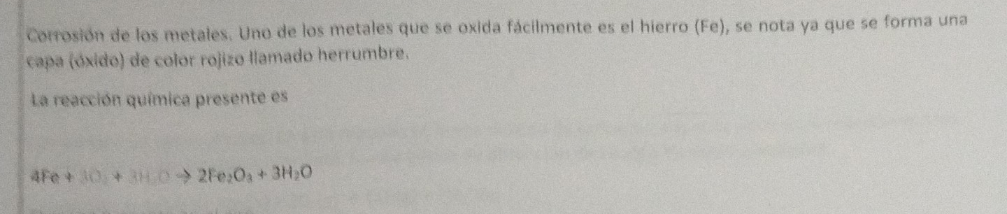 Corrosión de los metales. Uno de los metales que se oxida fácilmente es el hierro (Fe), se nota ya que se forma una 
capa (óxido) de color rojizo llamado herrumbre. 
La reacción química presente es
4Fe+3O+3HCto 2Fe_2O_3+3H_2O