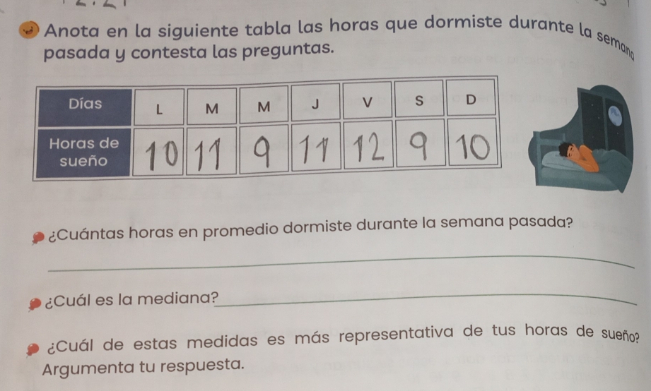 Anota en la siguiente tabla las horas que dormiste durante la semang 
pasada y contesta las preguntas. 
¿Cuántas horas en promedio dormiste durante la semana pasada? 
_ 
¿Cuál es la mediana? 
_ 
¿Cuál de estas medidas es más representativa de tus horas de sueño? 
Argumenta tu respuesta.