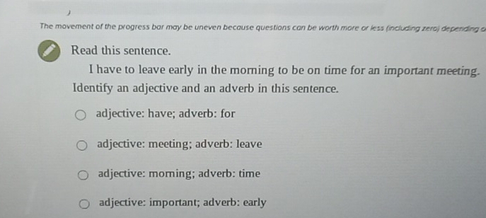 The movement of the progress bar may be uneven because questions can be worth more or less (including zero) depending a
Read this sentence.
I have to leave early in the morning to be on time for an important meeting.
Identify an adjective and an adverb in this sentence.
adjective: have; adverb: for
adjective: meeting; adverb: leave
adjective: morning; adverb: time
adjective: important; adverb: early