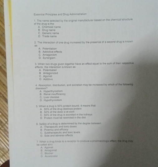 Essential Principles and Drug Administration
of the drug is the 1. The name selected by the original manufacturer based on the chemical structure
A Chemicall name
B. Drug name
D. Trade name C Generic name
2. The interaction of one drug increased by the presence of a second drug is known
a5
A. Polentiation
B. Addictive effects
C. Antagonism
D. Synergism
3. When two drugs given together have an effect equal to the sum of their respective
effects, the interaction is known as
A Potentiated
B. Antagonized
D. Addlive C. Agonist
diseases? 4. Absorption, distribution, and excretion may be increased by which of the following
A. Hyperthyroidism B. Renal insufficiency
D. Hypothyroidism C. Liver disease
5. When a drug is 50% protein bound, it means that
A 50% of the drug destroys protein
B. 50% of the dose is at work
C. 50% of the drug is excreted in the kidneys
D. Protein must be restricted in the diet
6. Safety of a drug is delermined by the degree between
A. Therapeutic and toxic doses
B Polency and efficacy
D Side and adverse effects C. Subtherapeutic and toxic levels
7. When a drug binds to a receptor to produce a pharmacologic effect, the drug may
be catled a(n). A Aganist
C. Blockef B. Antagonist
D. Accelerator