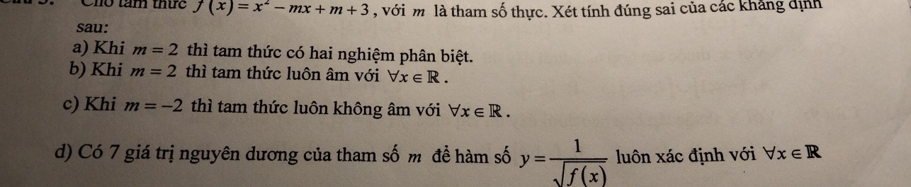 Cho tầm thức f(x)=x^2-mx+m+3 , với m là tham số thực. Xét tính đúng sai của các kháng định
sau:
a) Khi m=2 thì tam thức có hai nghiệm phân biệt.
b) Khi m=2 thì tam thức luôn âm với forall x∈ R.
c) Khi m=-2 thì tam thức luôn không âm với forall x∈ R. 
d) Có 7 giá trị nguyên dương của tham số m để hàm số y= 1/sqrt(f(x))  luôn xác định với forall x∈ R