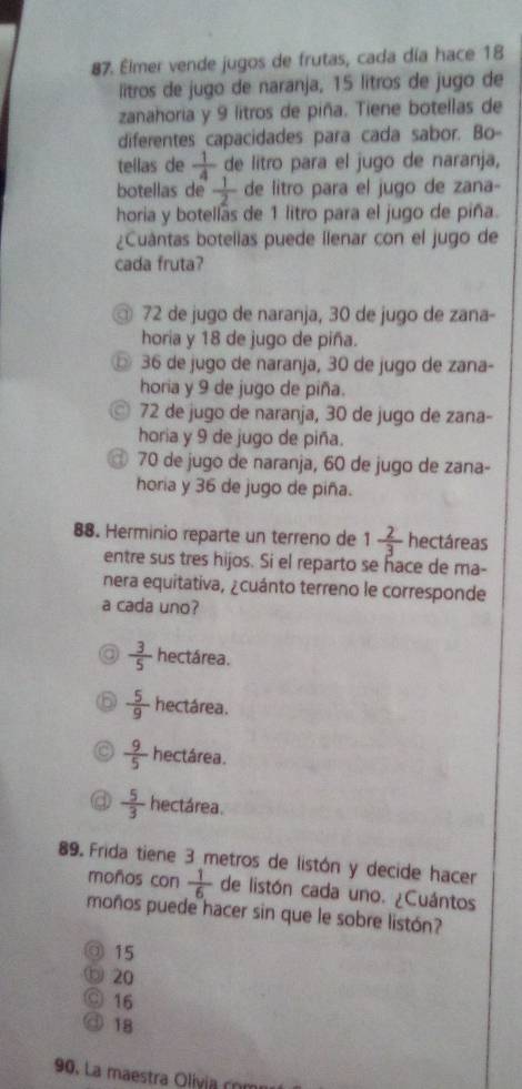 Elmer vende jugos de frutas, cada día hace 18
lítros de jugo de naranja, 15 lítros de jugo de
zanahoria y 9 litros de piña. Tiene botellas de
diferentes capacidades para cada sabor. Bo-
tellas de  1/4  de litro para el jugo de naranja,
botellas de  1/2  de litro para el jugo de zana-
horia y botellas de 1 litro para el jugo de piña.
¿Cuántas botellas puede llenar con el jugo de
cada fruta?
◎ 72 de jugo de naranja, 30 de jugo de zana-
horia y 18 de jugo de piña.
◎ 36 de jugo de naranja, 30 de jugo de zana-
horia y 9 de jugo de piña.
72 de jugo de naranja, 30 de jugo de zana-
horia y 9 de jugo de piña.
70 de jugo de naranja, 60 de jugo de zana-
horia y 36 de jugo de piña.
88. Herminio reparte un terreno de 1 2/3  hectáreas
entre sus tres hijos. Si el reparto se hace de ma-
nera equitativa, ¿cuánto terreno le corresponde
a cada uno?
 3/5  hectárea.
 5/9  hectárea.
 9/5  hectárea.
 5/3  hectárea.
89. Frida tiene 3 metros de listón y decide hacer
moños con  1/6  de listón cada uno. ¿Cuántos
moños puede hacer sin que le sobre listón?
◎ 15
⑥ 20
◎ 16
@ 18
90. La maestra Olivia com