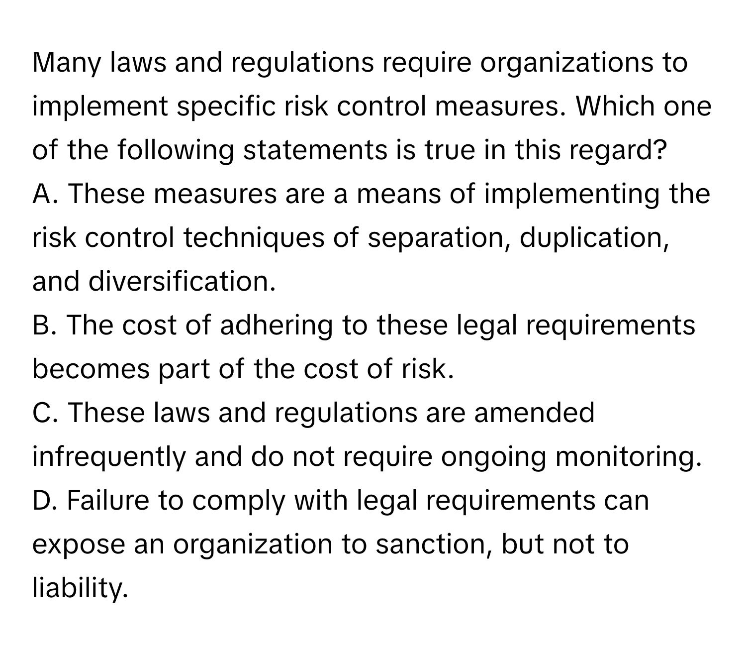 Many laws and regulations require organizations to implement specific risk control measures. Which one of the following statements is true in this regard?

A. These measures are a means of implementing the risk control techniques of separation, duplication, and diversification.
B. The cost of adhering to these legal requirements becomes part of the cost of risk.
C. These laws and regulations are amended infrequently and do not require ongoing monitoring.
D. Failure to comply with legal requirements can expose an organization to sanction, but not to liability.