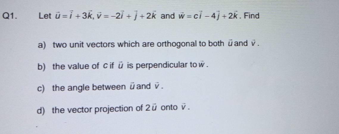 Let vector u=vector i+3vector k, vector v=-2vector i+vector j+2vector k and vector w=cvector i-4vector j+2vector k. Find 
a) two unit vectors which are orthogonal to both ūand vector V. 
b) the value of c if ū is perpendicular to vector w. 
c) the angle between ū and vector V. 
d) the vector projection of 2vector u onto vector V.