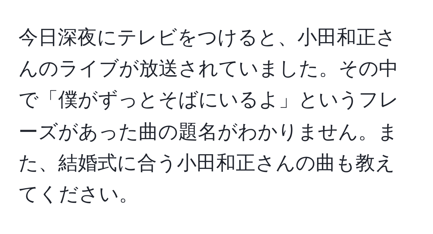 今日深夜にテレビをつけると、小田和正さんのライブが放送されていました。その中で「僕がずっとそばにいるよ」というフレーズがあった曲の題名がわかりません。また、結婚式に合う小田和正さんの曲も教えてください。