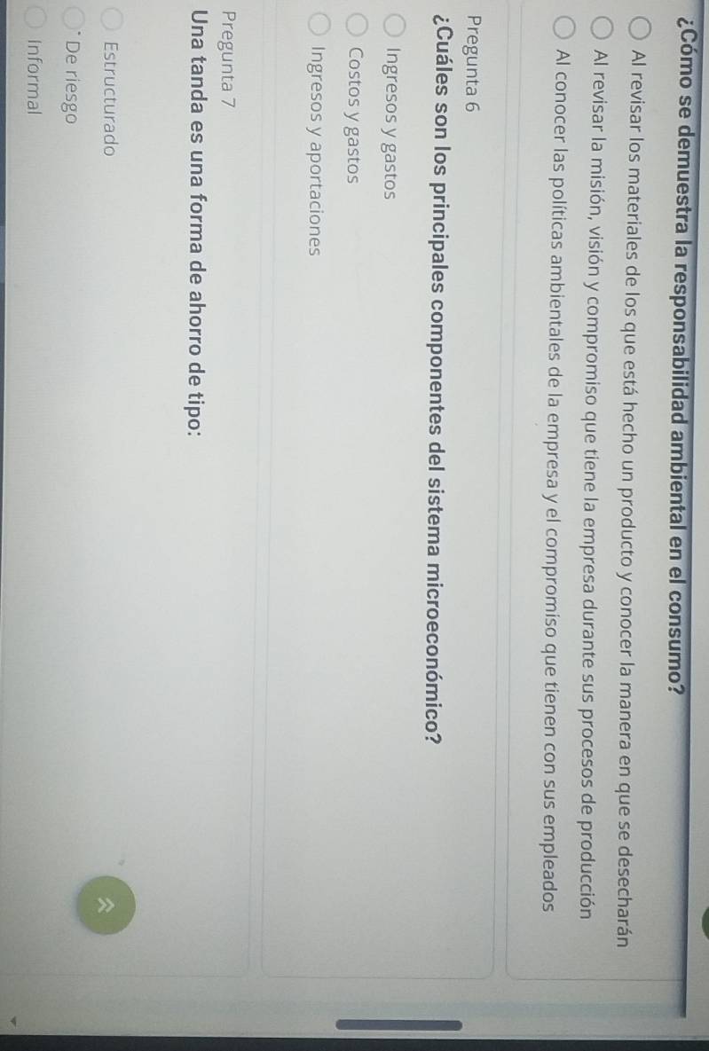 ¿Cómo se demuestra la responsabilidad ambiental en el consumo?
Al revisar los materiales de los que está hecho un producto y conocer la manera en que se desecharán
Al revisar la misión, visión y compromiso que tiene la empresa durante sus procesos de producción
Al conocer las políticas ambientales de la empresa y el compromiso que tienen con sus empleados
Pregunta 6
¿Cuáles son los principales componentes del sistema microeconómico?
Ingresos y gastos
Costos y gastos
Ingresos y aportaciones
Pregunta 7
Una tanda es una forma de ahorro de tipo:
Estructurado

De riesgo
Informal