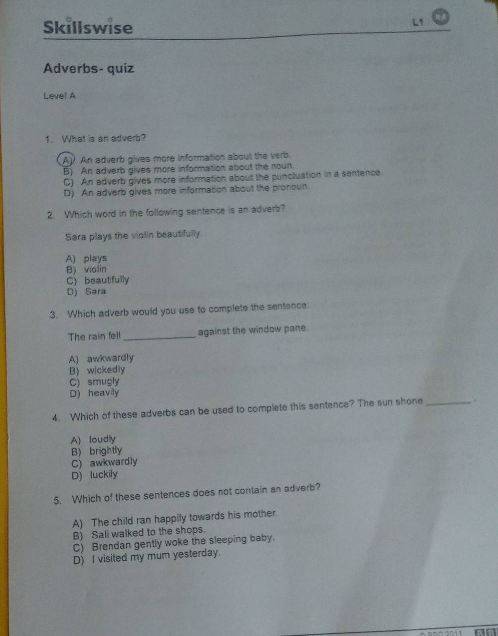 Skillswise
Adverbs- quiz
Level A
1. What is an adverb?
A) An adverb gives more information about the verb.
B) An adverb gives more information about the noun.
C) An adverb gives more information about the punctuation in a sentence
D) An adverb gives more information about the pronoun.
2. Which word in the following sentence is an adverb?
Sara plays the violin beautifully.
A) plays
B) violin
C) beautifully
D) Sara
3. Which adverb would you use to complete the sentence:
The rain fell _against the window pane.
A) awkwardly
B) wickedly
C) smugly
D) heavily
4. Which of these adverbs can be used to complete this sentence? The sun shone_
A) loudly
B) brightly
C) awkwardly
D) luckily
5. Which of these sentences does not contain an adverb?
A) The child ran happily towards his mother.
B) Sali walked to the shops.
C) Brendan gently woke the sleeping baby.
D) I visited my mum yesterday.