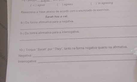 ( x ) agree ) agrees ) 'm agreeing 
Reescreva a frase abaixo de acordo com o enunciado do exercício. 
Sarah has a cat. 
_ 
8-) Da forma afirmativa para a negativa. 
A 
_ 
9-) Da forma afirmativa para a interrogativa. 
10-) Troque ''Sarah' por ''They'', tanto na forma negativa quanto na afirmativa. 
Negativa: 
_ 
Interrogativa: 
_