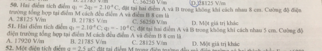 C. 56250 V/m D. 28125 V/m
50. Hai điểm tích điểm q_1=2q_2=2.10^(-8)C , đặt tại hai điểm A và B trong không khí cách nhau 8 cm. Cường độ điện
trường tổng hợp tại điểm M cách đều điểm A và điểm B 8 cm là
A. 28125 V/m B. 21785 V/m C. 56250 V/m D. Một giá trị khác
51. Hai điểm tích điểm q_1=2.10^(-8)C; q_2=-10^(-8)C C, đặt tại hai điểm A và B trong không khí cách nhau 5 cm. Cường độ
điện trường tổng hợp tại điểm M cách đều điểm A và điểm B 8 cm là
A. 17920 V/m B. 21785 V/m C. 28125 V/m D. Một giá trị khác
52. Một điện tích điểm a=2.5uC đặt tại điểm M trong điện trường đều