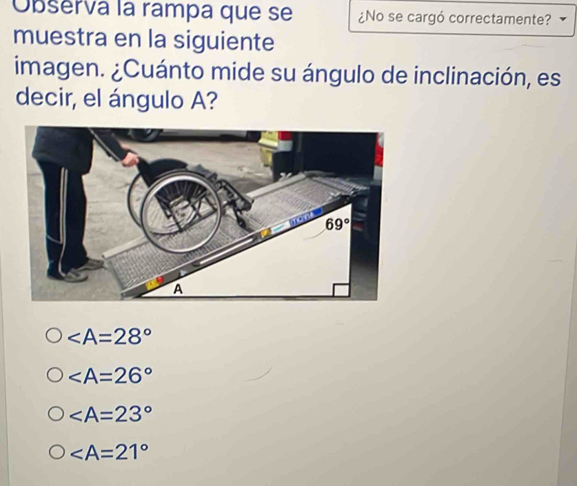 Observa la rampa que se ¿No se cargó correctamente?
muestra en la siguiente
imagen. ¿Cuánto mide su ángulo de inclinación, es
decir, el ángulo A?

∠ A=23°