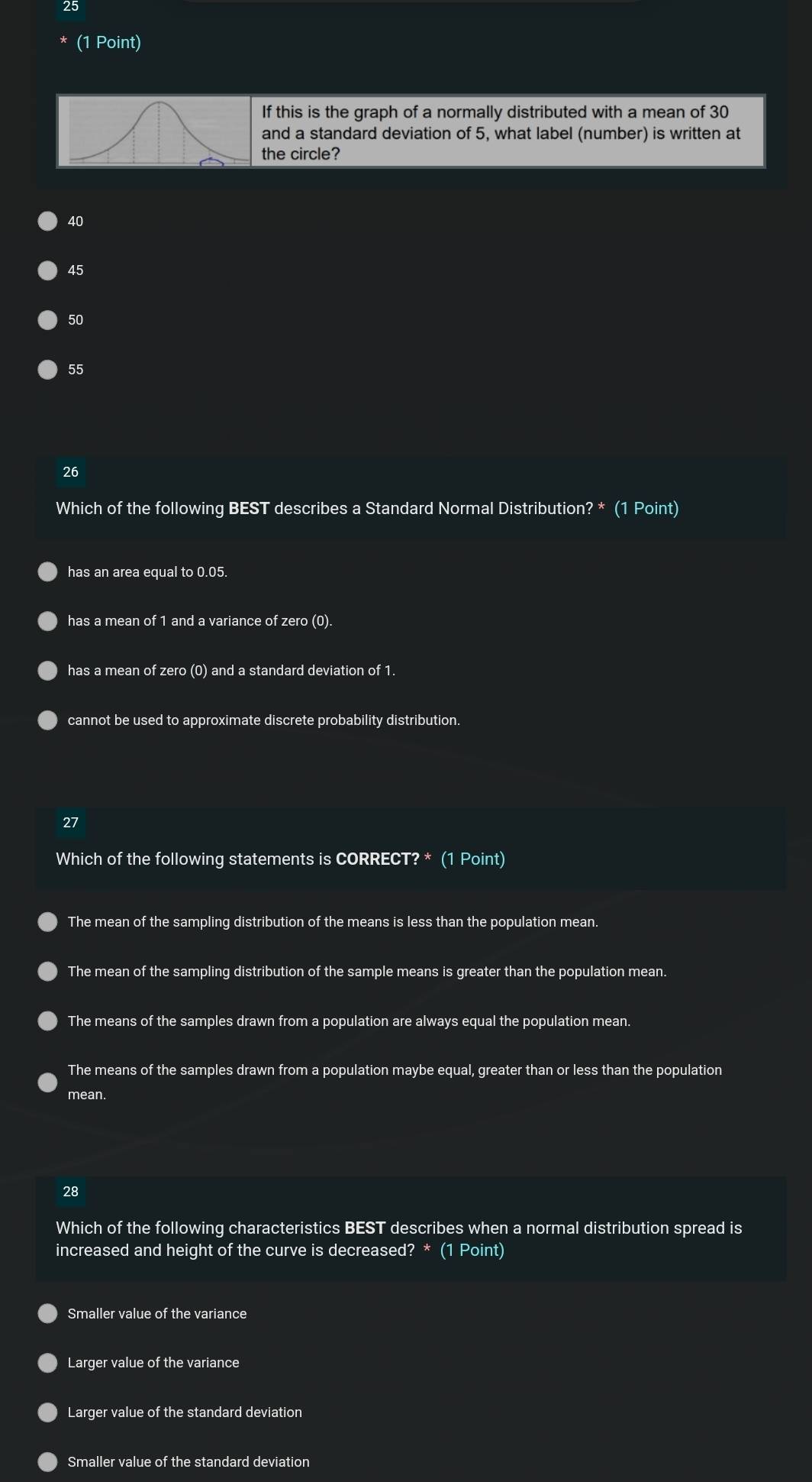 25
(1 Point)
f this is the graph of a normally distributed with a mean of 30
and a standard deviation of 5, what label (number) is written at
the circle?
40
45
50
55
26
Which of the following BEST describes a Standard Normal Distribution? * (1 Point)
has an area equal to 0.05.
has a mean of 1 and a variance of zero (0).
has a mean of zero (0) and a standard deviation of 1.
cannot be used to approximate discrete probability distribution.
27
Which of the following statements is CORRECT? * (1 Point)
The mean of the sampling distribution of the means is less than the population mean.
The mean of the sampling distribution of the sample means is greater than the population mean.
The means of the samples drawn from a population are always equal the population mean.
The means of the samples drawn from a population maybe equal, greater than or less than the population
mean.
28
Which of the following characteristics BEST describes when a normal distribution spread is
increased and height of the curve is decreased? * (1 Point)
Smaller value of the variance
Larger value of the variance
Larger value of the standard deviation
Smaller value of the standard deviation