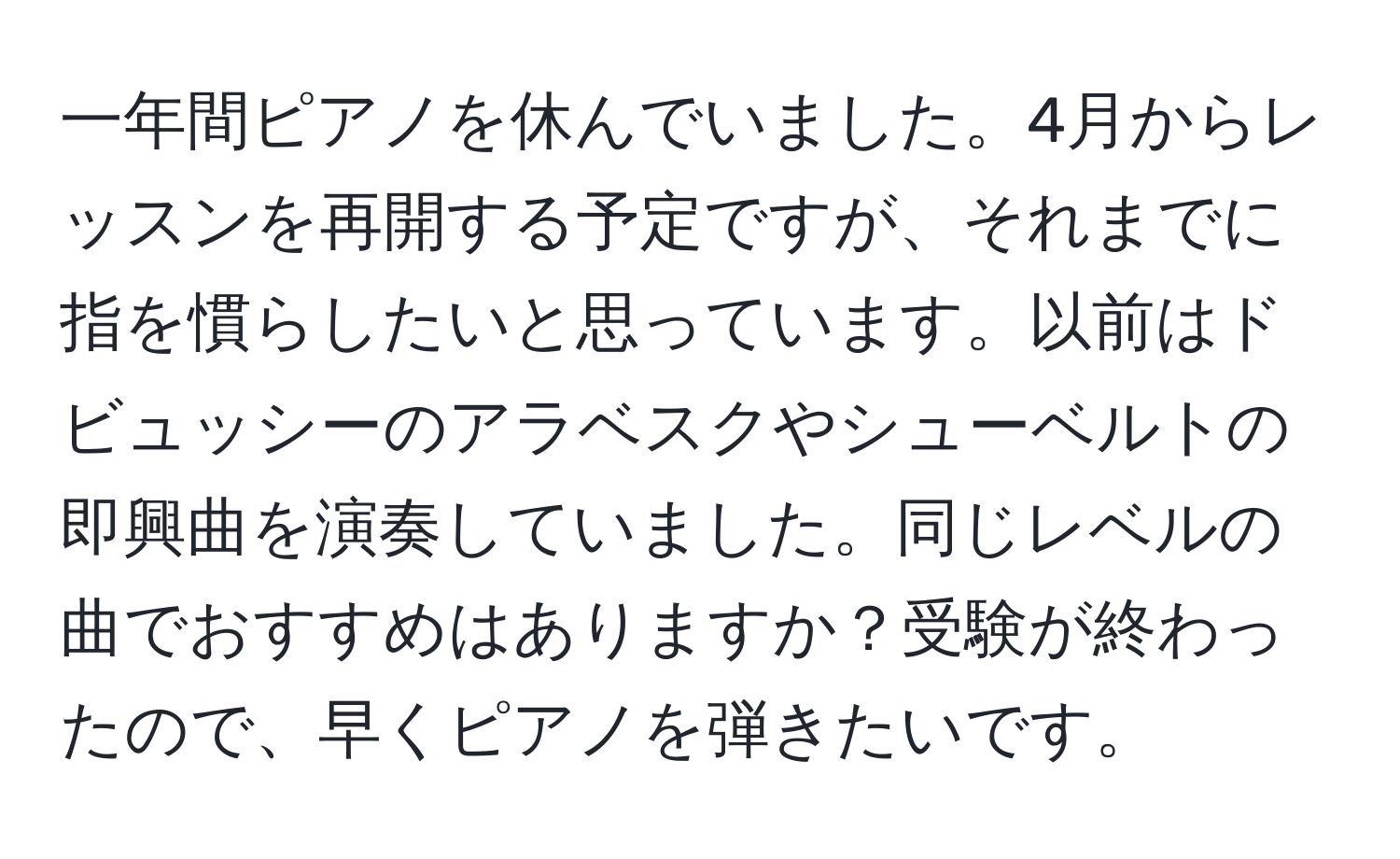 一年間ピアノを休んでいました。4月からレッスンを再開する予定ですが、それまでに指を慣らしたいと思っています。以前はドビュッシーのアラベスクやシューベルトの即興曲を演奏していました。同じレベルの曲でおすすめはありますか？受験が終わったので、早くピアノを弾きたいです。