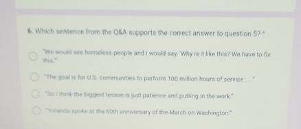 Which sentence from the Q&A supports the correct answer to question 5?
"We would see homeless people and I would say, 'Why is it like this? We have to fix
this."
"The goal is for U.S. communities to perform 100 million hours of service . . . "
"So I think the biggest lesson is just patience and putting in the work."
"Yolanda spoke at the 60th anniversary of the March on Washington."