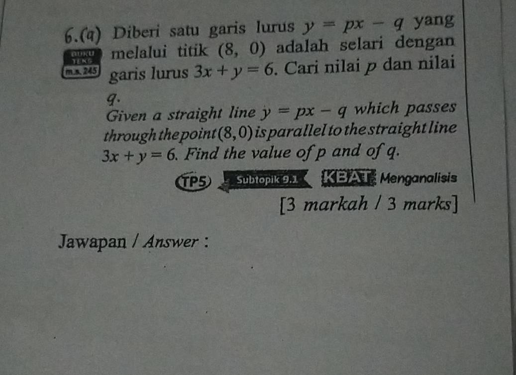 6.(4) Diberi satu garis lurus y=px-q yang 
DUKU melalui titik (8,0) adalah selari dengan 
YEKG
m.s 245 garis lurus 3x+y=6. Cari nilai p dan nilai 
9. 
Given a straight line y=px-q which passes 
through the point (8,0) is parallel to the straight line
3x+y=6 Find the value of p and of q. 
TP5 Subtopik 9.1 KBAT Menganalisis 
[3 markah / 3 marks] 
Jawapan / Answer :