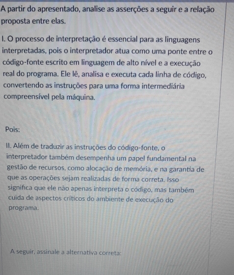 A partir do apresentado, analise as asserções a seguir e a relação 
proposta entre elas. 
1. O processo de interpretação é essencial para as linguagens 
interpretadas, pois o interpretador atua como uma ponte entre o 
código-fonte escrito em linguagem de alto nível e a execução 
real do programa. Ele lê, analisa e executa cada linha de código, 
convertendo as instruções para uma forma intermediária 
compreensível pela máquina. 
Pois: 
II. Além de traduzir as instruções do código-fonte, o 
interpretador também desempenha um papel fundamental na 
gestão de recursos, como alocação de memória, e na garantia de 
que as operações sejam realizadas de forma correta. Isso 
significa que ele não apenas interpreta o código, mas também 
cuida de aspectos críticos do ambiente de execução do 
programa. 
A seguir, assinale a alternativa correta: