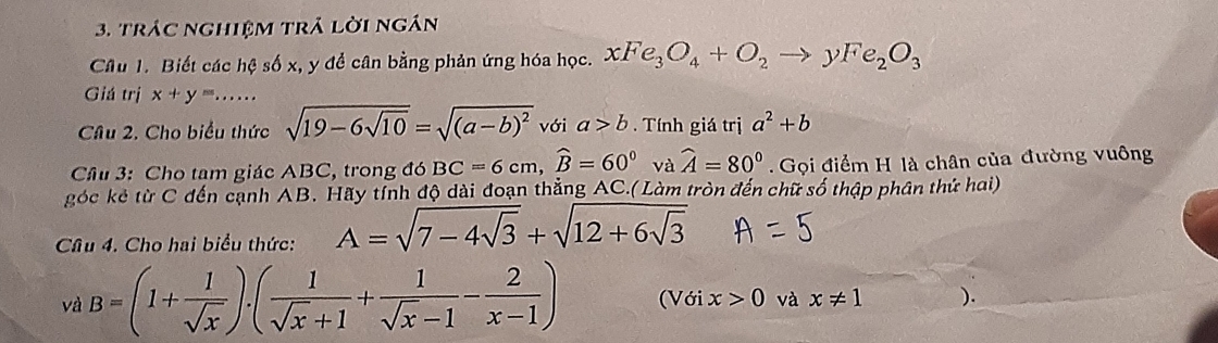 trác nghiệm trả lời ngán 
Câu 1. Biết các hệ số x, y để cân bằng phản ứng hóa học. xFe_3O_4+O_2to yFe_2O_3
Giá trị x+y=..... 
Câu 2. Cho biểu thức sqrt(19-6sqrt 10)=sqrt((a-b)^2) với a>b Tính giá trị a^2+b
Cầu 3: Cho tam giác ABC, trong đó BC=6cm, widehat B=60°vawidehat A=80° Gọi điểm H là chân của đường vuông 
góc kẻ từ C đến cạnh AB. Hãy tính độ dài đoạn thẳng AC.( Làm tròn đến chữ số thập phân thứ hai) 
Câu 4. Cho hai biểu thức: A=sqrt(7-4sqrt 3)+sqrt(12+6sqrt 3)
và B=(1+ 1/sqrt(x) ).( 1/sqrt(x)+1 + 1/sqrt(x)-1 - 2/x-1 ) (Với x>0 và x!= 1 ).