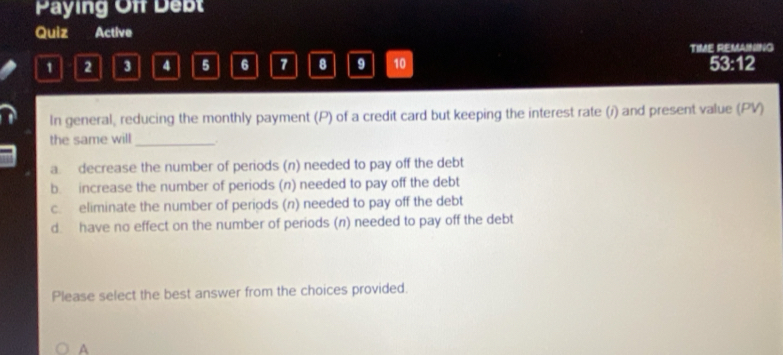 Paying Off Debt
Quiz Active
TIME REMAINING
1 2 3 4 5 6 7 8 9 10 53:12
In general, reducing the monthly payment (P) of a credit card but keeping the interest rate (i) and present value (PV)
the same will_ .
a decrease the number of periods (n) needed to pay off the debt
b. increase the number of periods (n) needed to pay off the debt
c. eliminate the number of periods (n) needed to pay off the debt
d. have no effect on the number of periods (n) needed to pay off the debt
Please select the best answer from the choices provided.
A